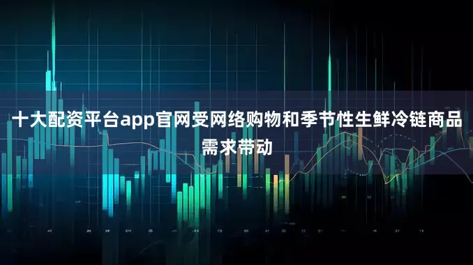 十大配资平台app官网受网络购物和季节性生鲜冷链商品需求带动