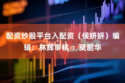 配资炒股平台入配资（侯妍妍）编辑：林辉审核 ：莫韶华
