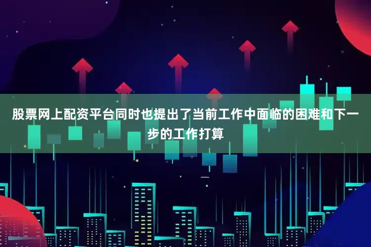 股票网上配资平台同时也提出了当前工作中面临的困难和下一步的工作打算