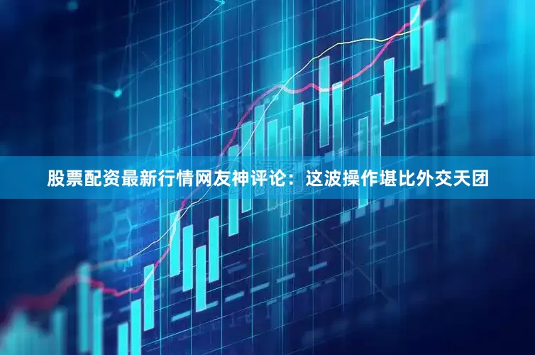 股票配资最新行情网友神评论：这波操作堪比外交天团