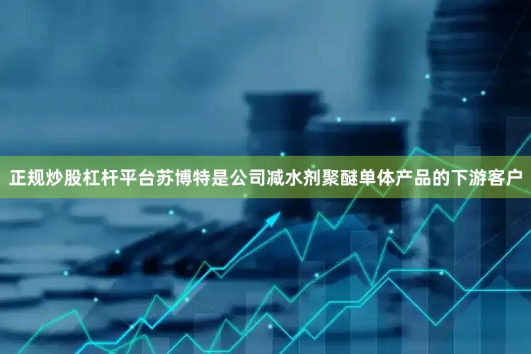正规炒股杠杆平台苏博特是公司减水剂聚醚单体产品的下游客户