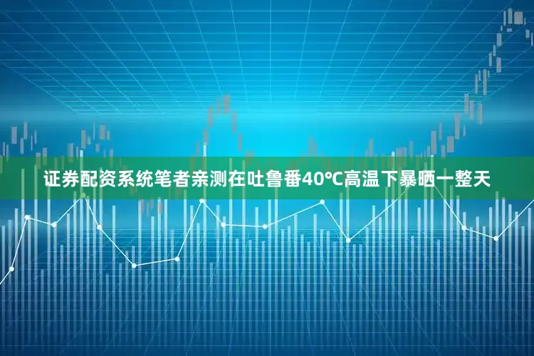 证券配资系统笔者亲测在吐鲁番40℃高温下暴晒一整天