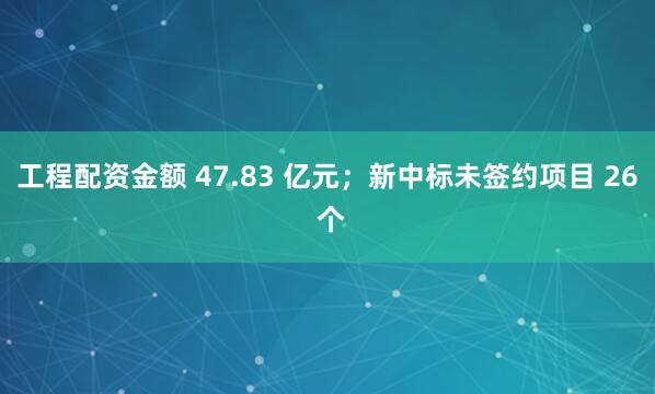 工程配资金额 47.83 亿元；新中标未签约项目 26 个