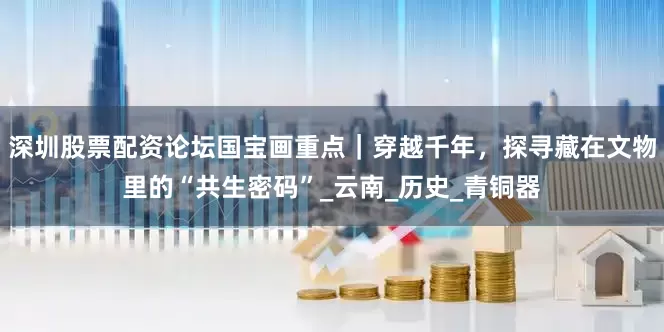 深圳股票配资论坛国宝画重点｜穿越千年，探寻藏在文物里的“共生密码”_云南_历史_青铜器