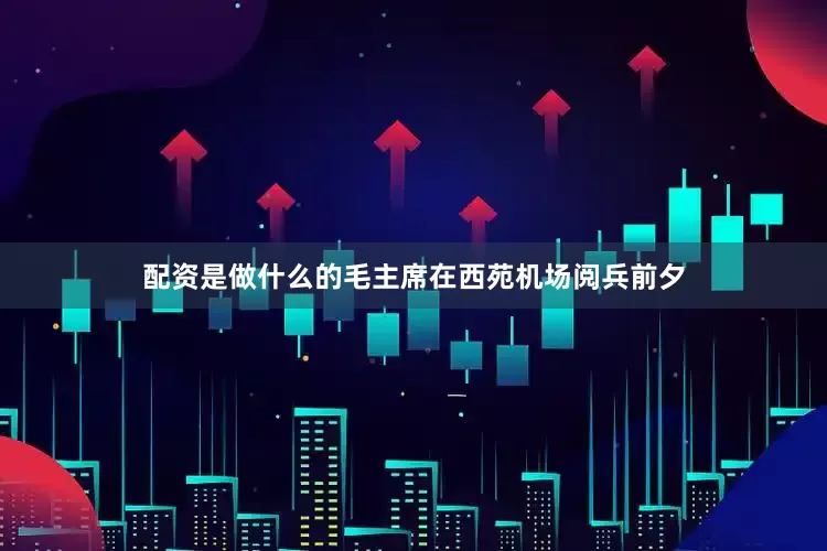 配资是做什么的毛主席在西苑机场阅兵前夕