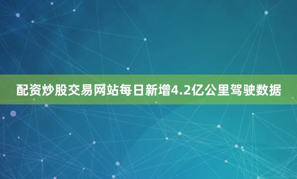 配资炒股交易网站每日新增4.2亿公里驾驶数据